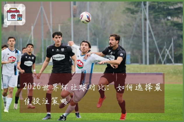 2026世界杯让球对比：如何选择最佳投注策略