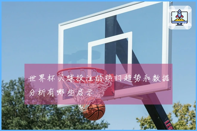 世界杯买球投注的热门趋势和数据分析有哪些启示